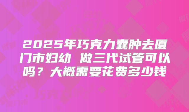 2025年巧克力囊肿去厦门市妇幼 做三代试管可以吗?大概需要花费多少钱