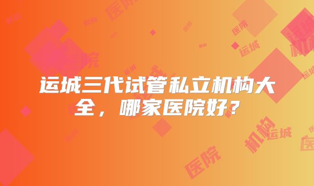 运城三代试管私立机构大全，哪家医院好？