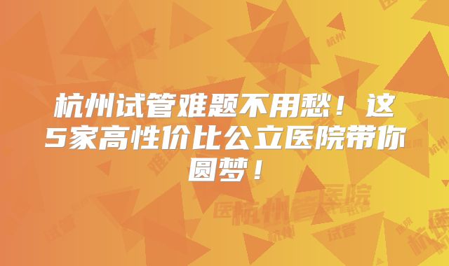 杭州试管难题不用愁！这5家高性价比公立医院带你圆梦！