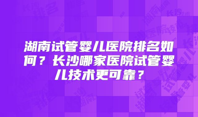 湖南试管婴儿医院排名如何？长沙哪家医院试管婴儿技术更可靠？