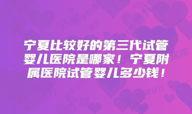 宁夏比较好的第三代试管婴儿医院是哪家！宁夏附属医院试管婴儿多少钱！