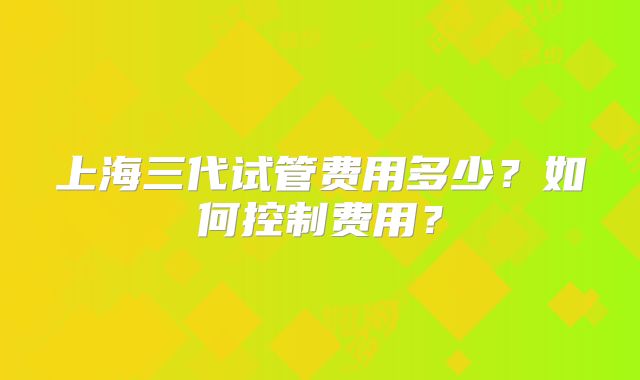 上海三代试管费用多少？如何控制费用？