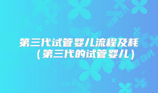 第三代试管婴儿流程及耗（第三代的试管婴儿）