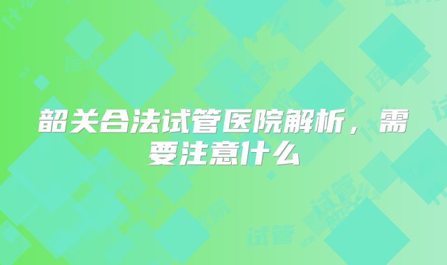 韶关合法试管医院解析，需要注意什么