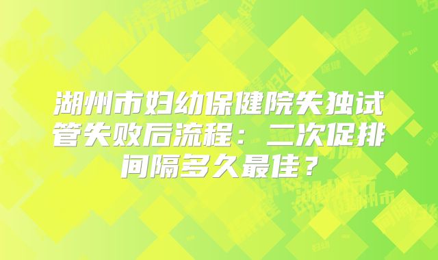湖州市妇幼保健院失独试管失败后流程：二次促排间隔多久最佳？