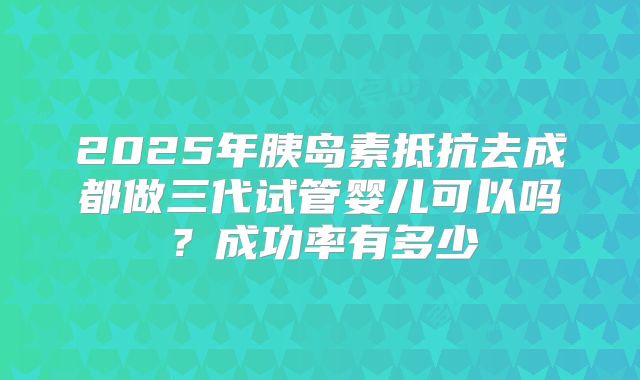 2025年胰岛素抵抗去成都做三代试管婴儿可以吗?成功率有多少