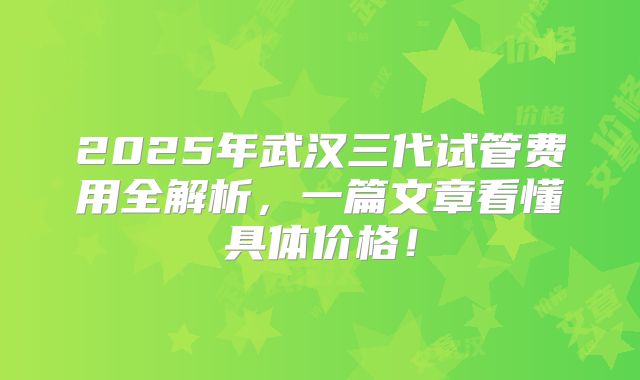 2025年武汉三代试管费用全解析，一篇文章看懂具体价格！