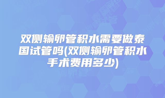 双侧输卵管积水需要做泰国试管吗(双侧输卵管积水手术费用多少)