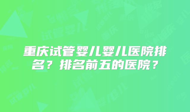 重庆试管婴儿婴儿医院排名？排名前五的医院？