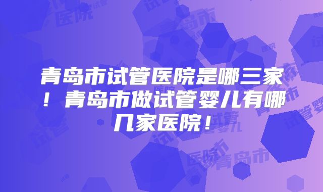 青岛市试管医院是哪三家！青岛市做试管婴儿有哪几家医院！