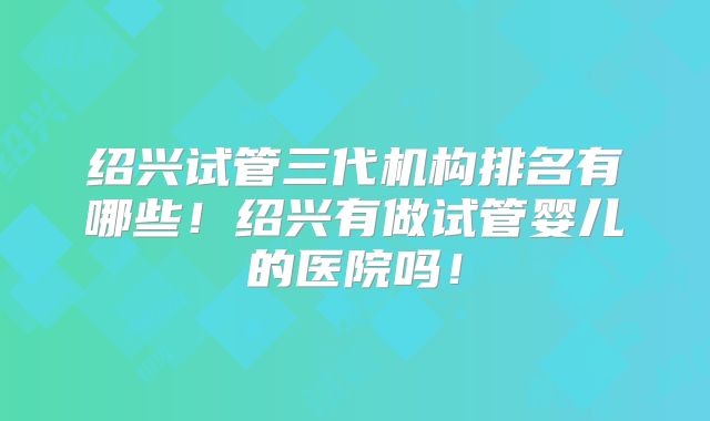 绍兴试管三代机构排名有哪些！绍兴有做试管婴儿的医院吗！