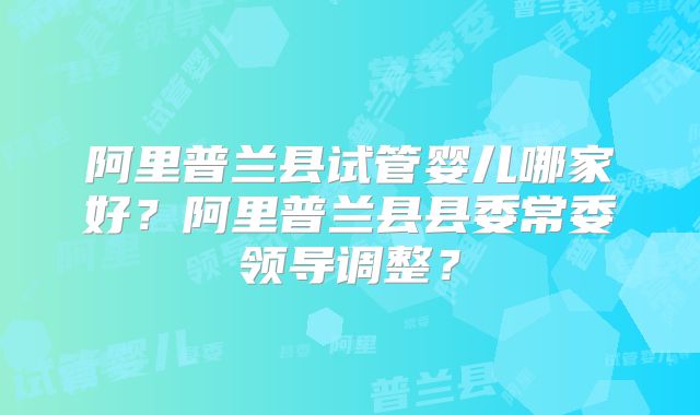 阿里普兰县试管婴儿哪家好?阿里普兰县县委常委领导调整?