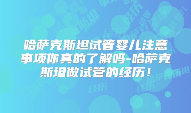 哈萨克斯坦试管婴儿注意事项你真的了解吗-哈萨克斯坦做试管的经历！