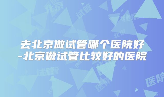 去北京做试管哪个医院好-北京做试管比较好的医院