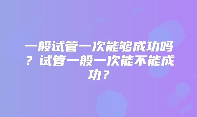 一般试管一次能够成功吗？试管一般一次能不能成功？