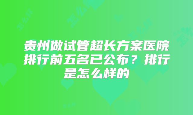 贵州做试管超长方案医院排行前五名已公布?排行是怎么样的