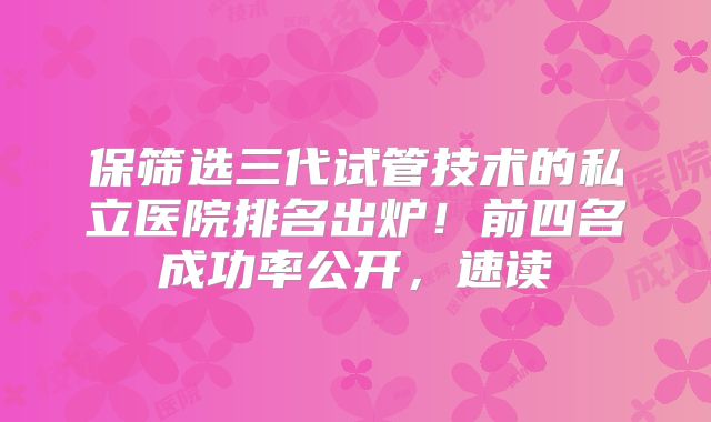 保筛选三代试管技术的私立医院排名出炉！前四名成功率公开，速读