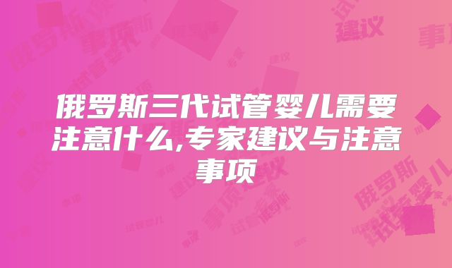 俄罗斯三代试管婴儿需要注意什么,专家建议与注意事项