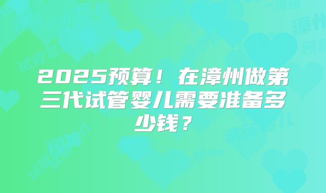 2025预算!在漳州做第三代试管婴儿需要准备多少钱?