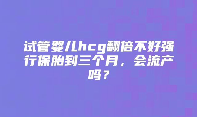 试管婴儿hcg翻倍不好强行保胎到三个月，会流产吗？