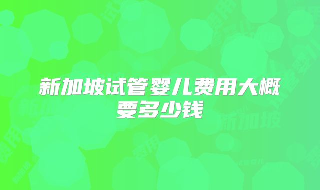 新加坡试管婴儿费用大概要多少钱