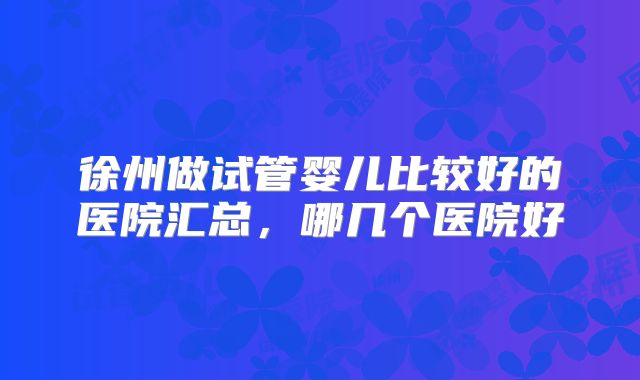 徐州做试管婴儿比较好的医院汇总，哪几个医院好