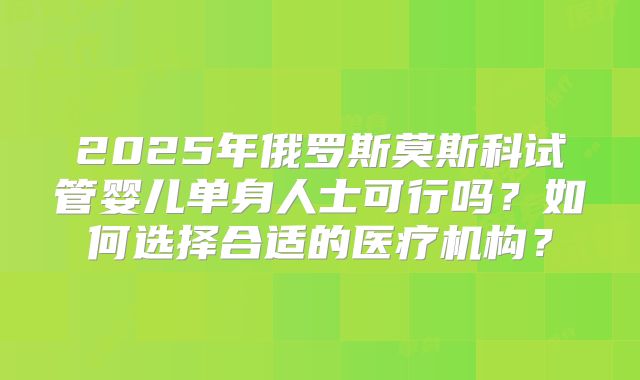 2025年俄罗斯莫斯科试管婴儿单身人士可行吗？如何选择合适的医疗机构？