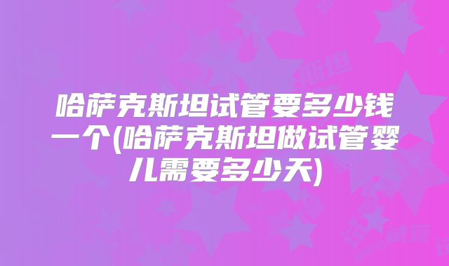 哈萨克斯坦试管要多少钱一个(哈萨克斯坦做试管婴儿需要多少天)