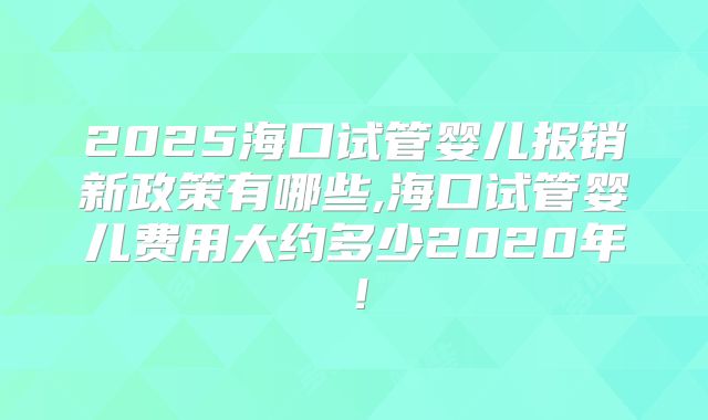 2025海口试管婴儿报销新政策有哪些,海口试管婴儿费用大约多少2020年！