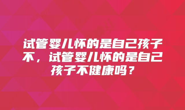 试管婴儿怀的是自己孩子不，试管婴儿怀的是自己孩子不健康吗？