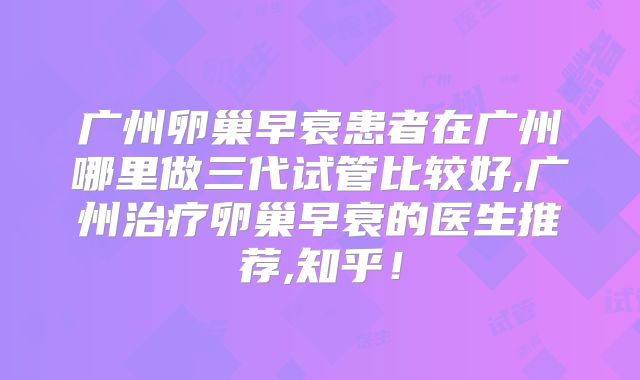 广州卵巢早衰患者在广州哪里做三代试管比较好,广州治疗卵巢早衰的医生推荐,知乎！