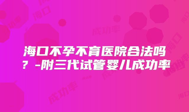 海口不孕不育医院合法吗？-附三代试管婴儿成功率