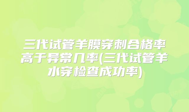 三代试管羊膜穿刺合格率高于异常几率(三代试管羊水穿检查成功率)