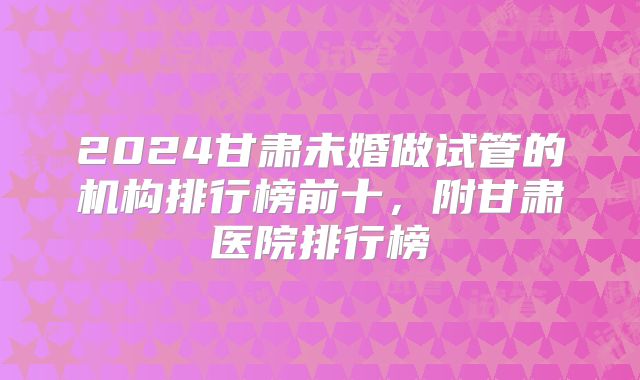 2024甘肃未婚做试管的机构排行榜前十，附甘肃医院排行榜