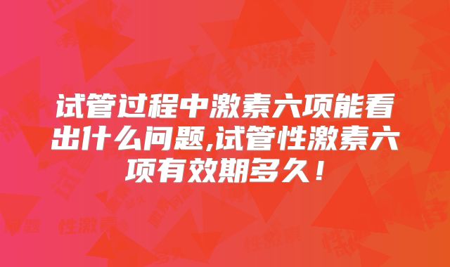 试管过程中激素六项能看出什么问题,试管性激素六项有效期多久！