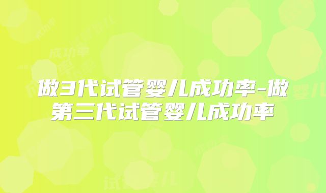 做3代试管婴儿成功率-做第三代试管婴儿成功率