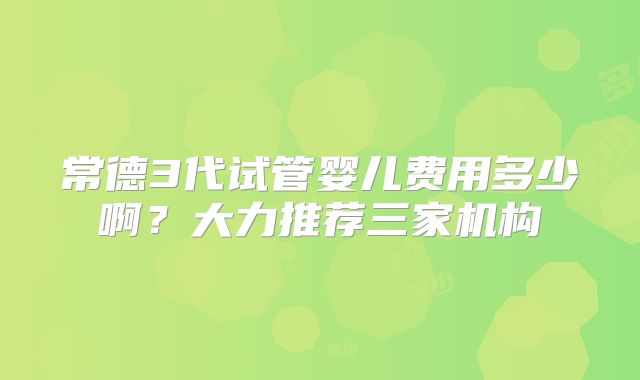 常德3代试管婴儿费用多少啊？大力推荐三家机构