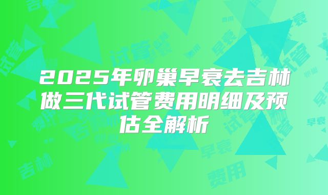 2025年卵巢早衰去吉林做三代试管费用明细及预估全解析