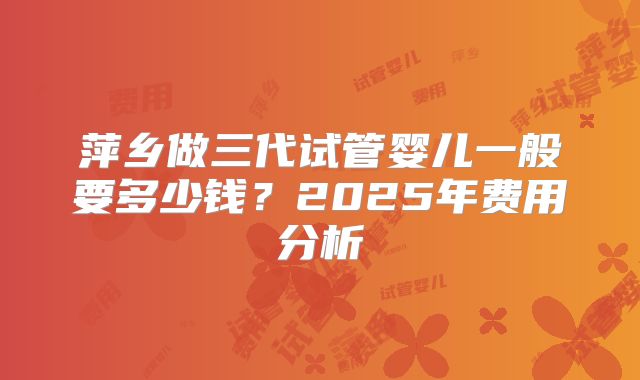 萍乡做三代试管婴儿一般要多少钱？2025年费用分析