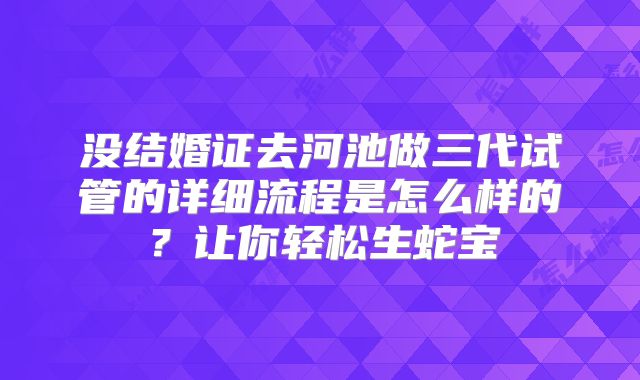 没结婚证去河池做三代试管的详细流程是怎么样的？让你轻松生蛇宝