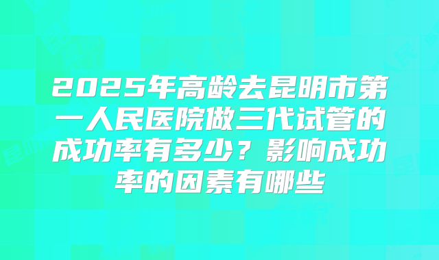 2025年高龄去昆明市第一人民医院做三代试管的成功率有多少？影响成功率的因素有哪些
