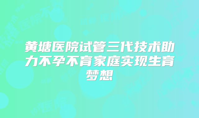 黄塘医院试管三代技术助力不孕不育家庭实现生育梦想