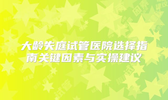 大龄失庭试管医院选择指南关键因素与实操建议