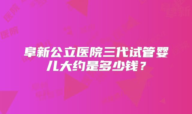 阜新公立医院三代试管婴儿大约是多少钱？