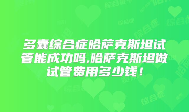 多囊综合症哈萨克斯坦试管能成功吗,哈萨克斯坦做试管费用多少钱！