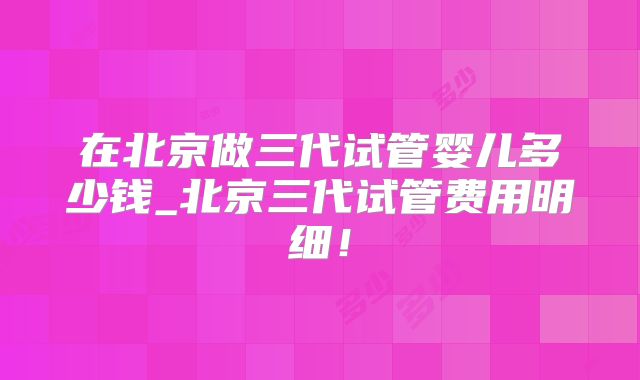 在北京做三代试管婴儿多少钱_北京三代试管费用明细!