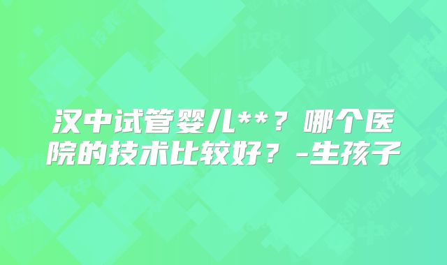 汉中试管婴儿**?哪个医院的技术比较好?-生孩子