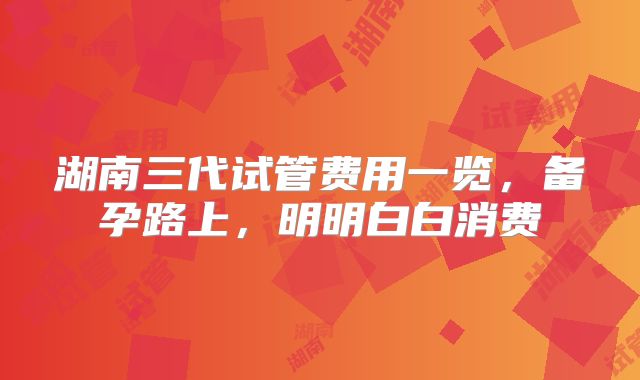 湖南三代试管费用一览，备孕路上，明明白白消费