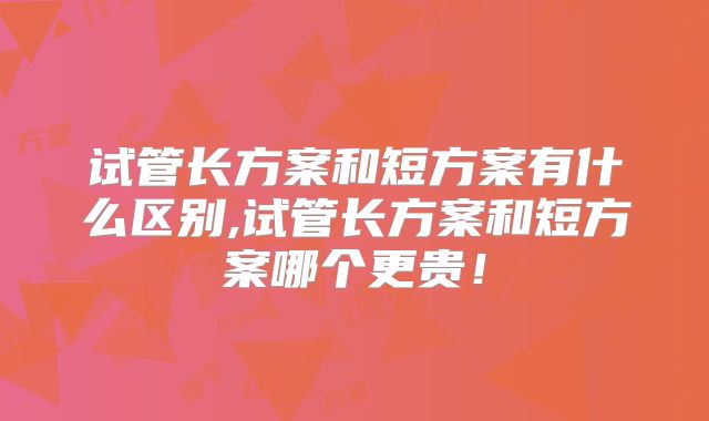试管长方案和短方案有什么区别,试管长方案和短方案哪个更贵！