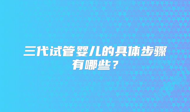 三代试管婴儿的具体步骤有哪些？